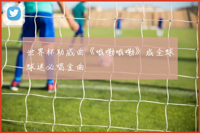 世界杯助威曲《哦嘞哦嘞》成全球球迷必唱金曲