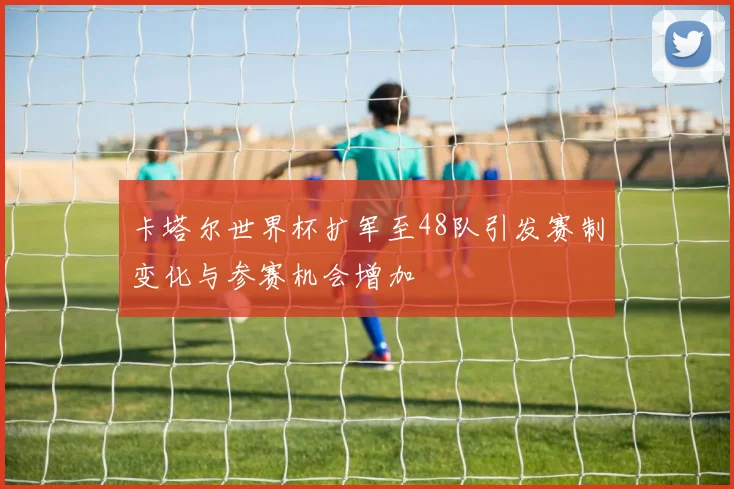 卡塔尔世界杯扩军至48队引发赛制变化与参赛机会增加
