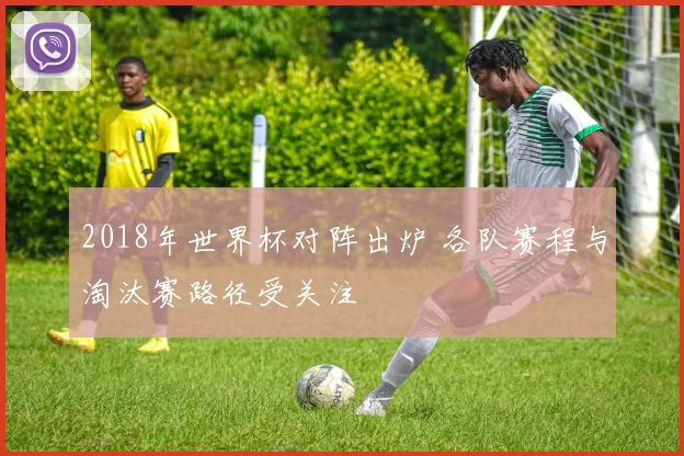 2018年世界杯对阵出炉 各队赛程与淘汰赛路径受关注