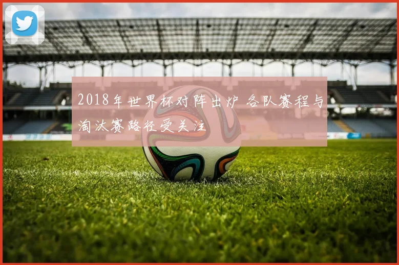 2018年世界杯对阵出炉 各队赛程与淘汰赛路径受关注